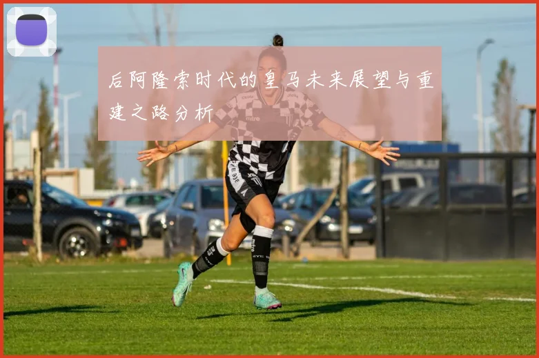 后阿隆索时代的皇马未来展望与重建之路分析