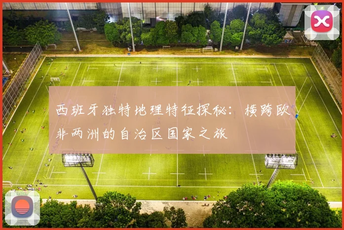 西班牙独特地理特征探秘：横跨欧非两洲的自治区国家之旅