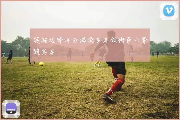 英超边锋评分揭晓多库领衔萨卡紧随其后
