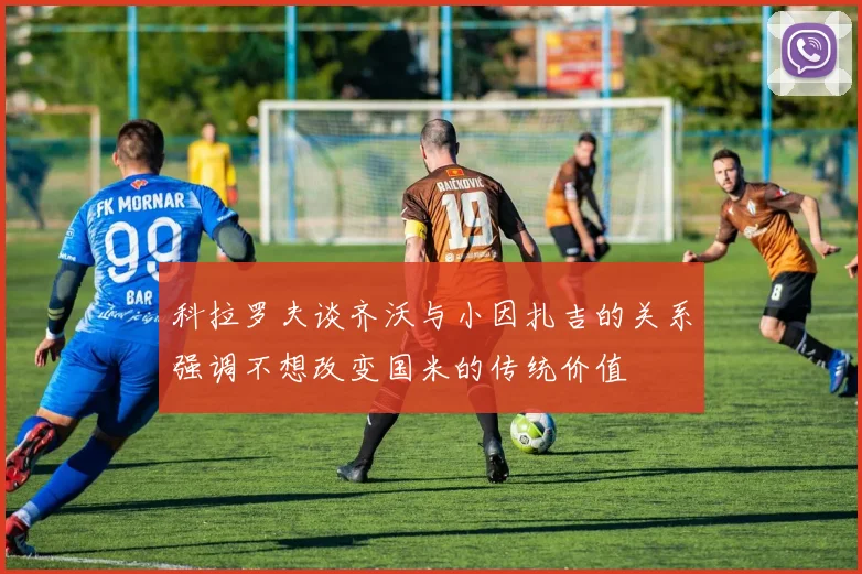 科拉罗夫谈齐沃与小因扎吉的关系强调不想改变国米的传统价值